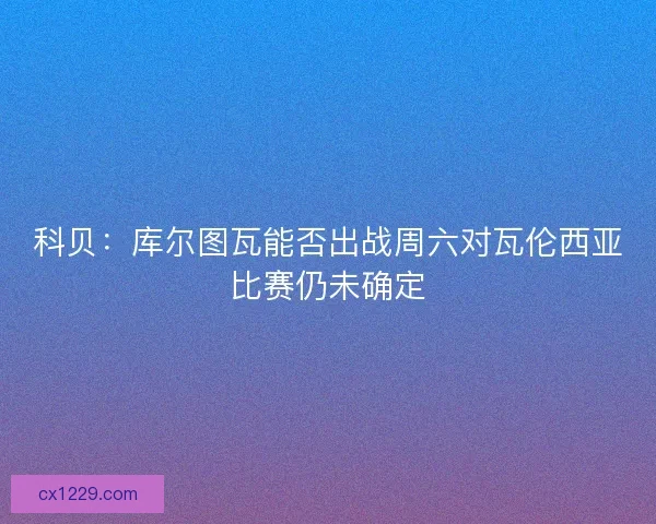 科贝：库尔图瓦能否出战周六对瓦伦西亚比赛仍未确定