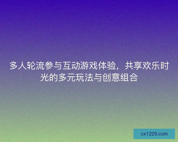 多人轮流参与互动游戏体验，共享欢乐时光的多元玩法与创意组合