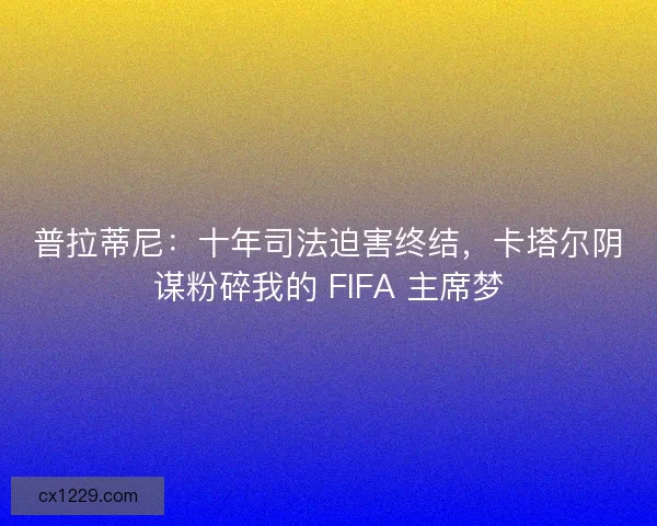 普拉蒂尼：十年司法迫害终结，卡塔尔阴谋粉碎我的 FIFA 主席梦