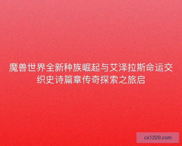 魔兽世界全新种族崛起与艾泽拉斯命运交织史诗篇章传奇探索之旅启