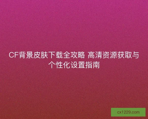 CF背景皮肤下载全攻略 高清资源获取与个性化设置指南