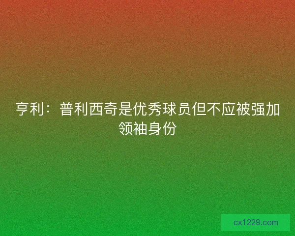 亨利：普利西奇是优秀球员但不应被强加领袖身份