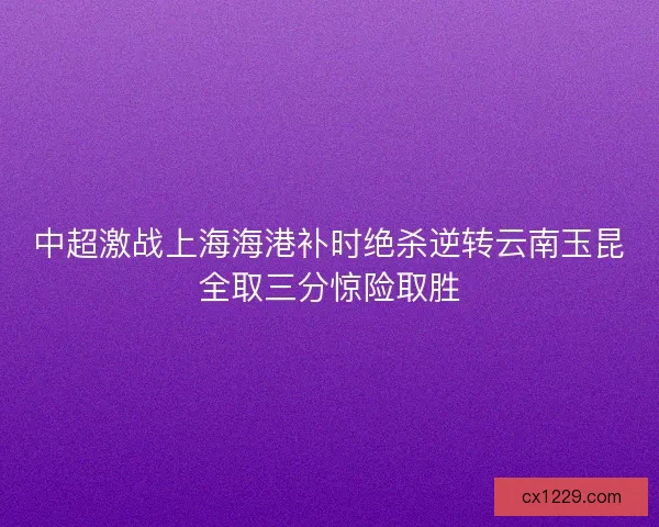 中超激战上海海港补时绝杀逆转云南玉昆全取三分惊险取胜