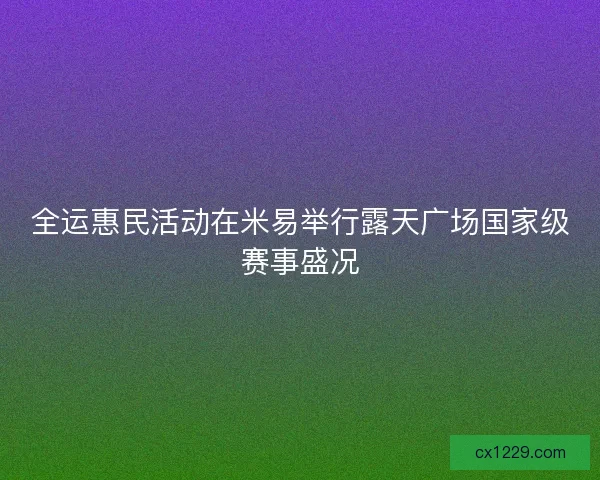 全运惠民活动在米易举行露天广场国家级赛事盛况