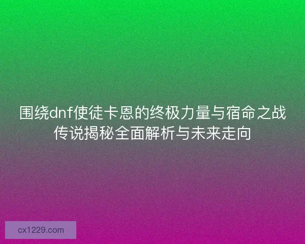 围绕dnf使徒卡恩的终极力量与宿命之战传说揭秘全面解析与未来走向