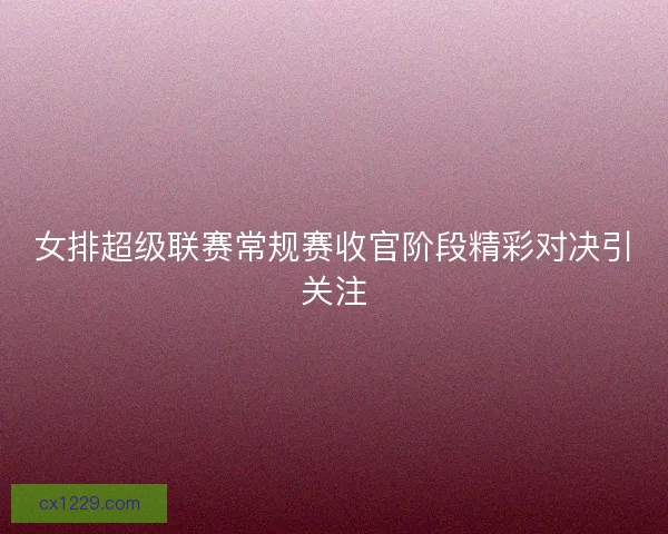 女排超级联赛常规赛收官阶段精彩对决引关注