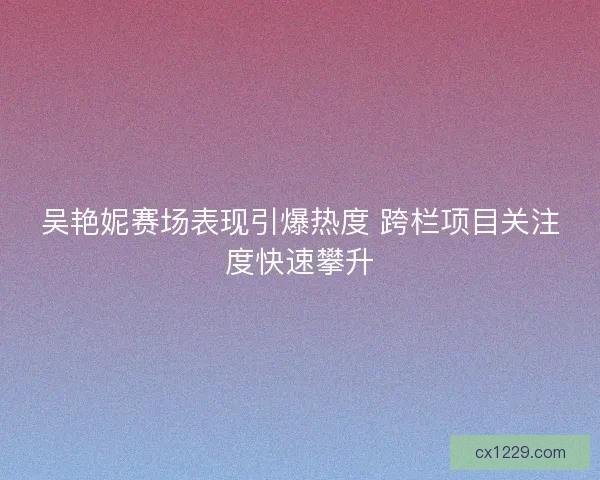 吴艳妮赛场表现引爆热度 跨栏项目关注度快速攀升
