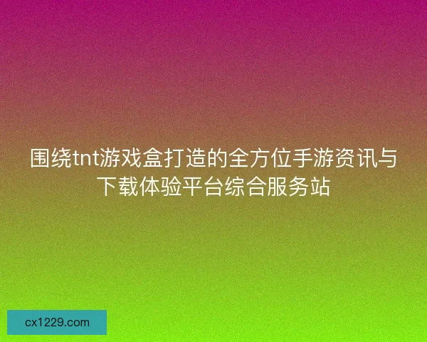 围绕tnt游戏盒打造的全方位手游资讯与下载体验平台综合服务站