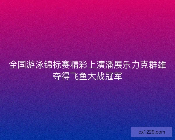 全国游泳锦标赛精彩上演潘展乐力克群雄夺得飞鱼大战冠军