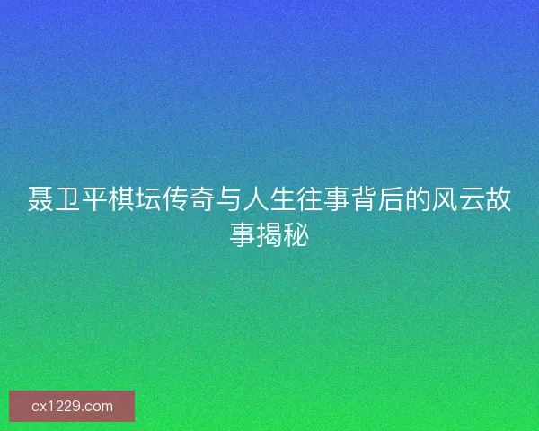 聂卫平棋坛传奇与人生往事背后的风云故事揭秘