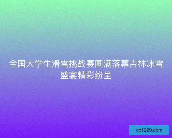全国大学生滑雪挑战赛圆满落幕吉林冰雪盛宴精彩纷呈