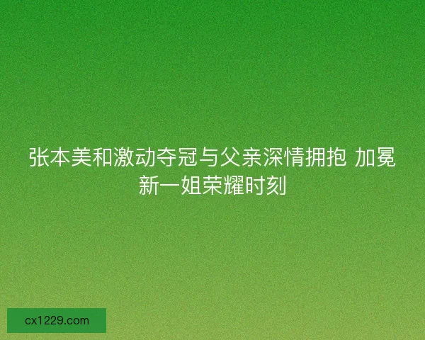 张本美和激动夺冠与父亲深情拥抱 加冕新一姐荣耀时刻