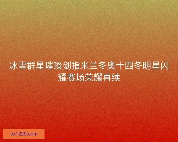 冰雪群星璀璨剑指米兰冬奥十四冬明星闪耀赛场荣耀再续