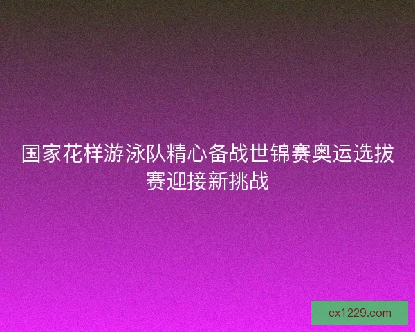 国家花样游泳队精心备战世锦赛奥运选拔赛迎接新挑战