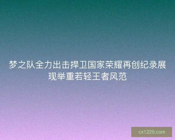 梦之队全力出击捍卫国家荣耀再创纪录展现举重若轻王者风范